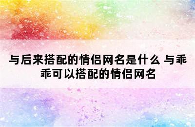 与后来搭配的情侣网名是什么 与乖乖可以搭配的情侣网名